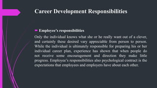 Career Development Responsibilities
 Employee’s responsibilities
Only the individual knows what she or he really want out of a clever,
and certainly these desired vary appreciable from person to person.
While the individual is ultimately responsible for preparing his or her
individual career plan, experience has shown that when people do
not receive some encouragement and direction they make little
progress. Employee’s responsibilities also psychological contract is the
expectations that employees and employers have about each other.
 