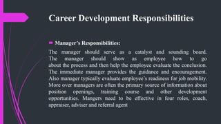 Career Development Responsibilities
 Manager’s Responsibilities:
The manager should serve as a catalyst and sounding board.
The manager should show as employee how to go
about the process and then help the employee evaluate the conclusion.
The immediate manager provides the guidance and encouragement.
Also manager typically evaluate employee’s readiness for job mobility.
More over managers are often the primary source of information about
position openings, training course and other development
opportunities. Mangers need to be effective in four roles, coach,
appraiser, adviser and referral agent
 