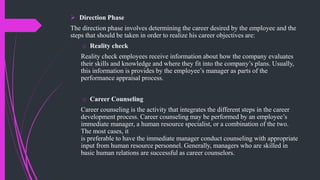  Direction Phase
The direction phase involves determining the career desired by the employee and the
steps that should be taken in order to realize his career objectives are:
o Reality check
Reality check employees receive information about how the company evaluates
their skills and knowledge and where they fit into the company’s plans. Usually,
this information is provides by the employee’s manager as parts of the
performance appraisal process.
o Career Counseling
Career counseling is the activity that integrates the different steps in the career
development process. Career counseling may be performed by an employee’s
immediate manager, a human resource specialist, or a combination of the two.
The most cases, it
is preferable to have the immediate manager conduct counseling with appropriate
input from human resource personnel. Generally, managers who are skilled in
basic human relations are successful as career counselors.
 