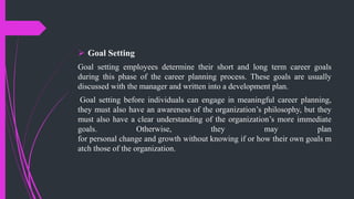  Goal Setting
Goal setting employees determine their short and long term career goals
during this phase of the career planning process. These goals are usually
discussed with the manager and written into a development plan.
Goal setting before individuals can engage in meaningful career planning,
they must also have an awareness of the organization’s philosophy, but they
must also have a clear understanding of the organization’s more immediate
goals. Otherwise, they may plan
for personal change and growth without knowing if or how their own goals m
atch those of the organization.
 
