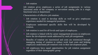 o Job rotation
Job rotation gives employees a series of job assignments in various
functional areas of the company or movement among jobs in a single
functional area or department.
Characteristics of effective job rotation:
1. Job rotation is used to develop skills as well as give employees
experience needed for managerial positions.
2. Employees understand specific skills that will be developed by
rotation.
3. Job rotation is used for all levels and types of employees.
4. Job rotation is linked with be career management process so employees
know the development needs addressed by each job assignment.
5. Benefits of rotation are maximized and costs are minimized through
managing timing of rotation to reduce work load costs and helping
employees understand job rotation's role in their development plans.
6. All employees have equal opportunities for job rotation assignment
regardless of their demographic group
 