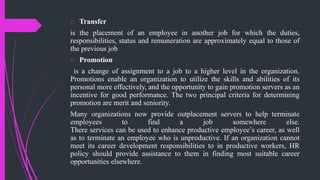 o Transfer
is the placement of an employee in another job for which the duties,
responsibilities, status and remuneration are approximately equal to those of
the previous job
o Promotion
is a change of assignment to a job to a higher level in the organization.
Promotions enable an organization to utilize the skills and abilities of its
personal more effectively, and the opportunity to gain promotion servers as an
incentive for good performance. The two principal criteria for determining
promotion are merit and seniority.
Many organizations now provide outplacement servers to help terminate
employees to find a job somewhere else.
There services can be used to enhance productive employee’s career, as well
as to terminate an employee who is unproductive. If an organization cannot
meet its career development responsibilities to in productive workers, HR
policy should provide assistance to them in finding most suitable career
opportunities elsewhere.
 