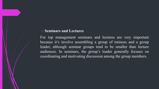 o Seminars and Lectures
For top management seminars and lectures are very important
because it’s involve assembling a group of trainees and a group
leader, although seminar groups tend to be smaller than lecture
audiences. In seminars, the group’s leader generally focuses on
coordinating and motivating discussion among the group members.
 