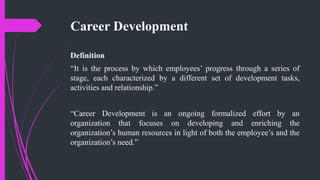 Career Development
Definition
“It is the process by which employees’ progress through a series of
stage, each characterized by a different set of development tasks,
activities and relationship.”
“Career Development is an ongoing formalized effort by an
organization that focuses on developing and enriching the
organization’s human resources in light of both the employee’s and the
organization’s need.”
 