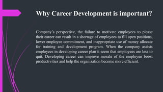 Why Career Development is important?
Company’s perspective, the failure to motivate employees to please
their career can result in a shortage of employees to fill open positions,
lower employee commitment, and inappropriate use of money allocate
for training and development program. When the company assists
employees in developing career plan it seem that employees are less to
quit. Developing career can improve morale of the employee boost
productivities and help the organization become more efficient.
 
