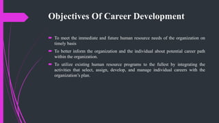 Objectives Of Career Development
 To meet the immediate and future human resource needs of the organization on
timely basis
 To better inform the organization and the individual about potential career path
within the organization.
 To utilize existing human resource programs to the fullest by integrating the
activities that select, assign, develop, and manage individual careers with the
organization’s plan.
 