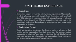 ON-THE-JOB EXPERIENCE
 Committees
Committees are part of everyday activity in any organization. They can also
be effective learning tools, with the right focus. Committees made up of staff
from different areas of your organization will enhance learning by allowing
members to see issues from different perspectives. Set aside part of the
committee's work time to discuss issues or trends that may have impact on the
organization in the future.
 Conferences, Forums
Employees can attend conferences that focus on topics of relevance to their
position and the organization. Upon their return, have the employee make a
presentation to other staff as a way of enhancing the individual's learning
experience and as a way of enhancing the organization. (Some conferences
and forums may be considered off-the-job learning.
 