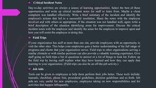  Critical Incident Notes
Day-to-day activities are always a source of learning opportunities. Select the best of these
opportunities and write up critical incident notes for staff to learn from. Maybe a client
complaint was handled effectively. Write a brief summary of the incident and identify the
employee's actions that led to a successful resolution. Share the notes with the employee
involved and with others as appropriate. If the situation was not handled well, again write a
brief description of the situation identifying areas for improvement. Discuss the critical
incident notes with the employee and identify the areas for the employee to improve upon and
how you will assist the employee in doing this.
 Field Trips
If your organization has staff at more than one site, provide employees with an opportunity to
visit the other sites. This helps your employees gain a better understanding of the full range of
programs and clients that your organization serves. Field trips to other organizations serving a
similar clientele or with similar positions can also provide a valuable learning experience. Give
staff going on field trips a list of questions to answer or a list of things to look for. Follow up
the field trip by having staff explain what they have learned and how they can apply that
learning to your organization. (Field trips can also be an off-the-job activity.)
 Job Aids
Tools can be given to employees to help them perform their jobs better. These tools include:
manuals, checklists, phone lists, procedural guidelines, decision guidelines and so forth. Job
aids are very useful for new employees, employees taking on new responsibilities and for
activities that happen infrequently.
 