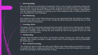  Job Expanding
Once an employee has mastered the requirements of his or her job and is performing satisfactorily,
he or she may want greater challenges. Consider assigning new additional duties to the employee.
Which duties to assign should be decided by the employee and his or her manager? Organizations
with flat organizational structure are starting to give some managerial tasks to experienced staff as a
way of keeping those staff challenged.
 Job Shadowing
If an employee wants to learn what someone else in your organization does, the employee can follow
that person and observe him or her at work. Usually the person doing the shadowing does not help
with the work that is being done.
 Learning Alerts
Newspaper articles, government announcements and reports can be used as learning alerts. Prepare
a brief covering page, which could include a short summary and one or two key questions for your
employees to consider. Then, circulate the item. Include the item on the agenda of your next staff
meeting for a brief discussion.
 On-Boarding
Broader than Orientation listed above. On Boarding includes orienting new staff to place, people
and plans. May include a preceptor or buddy system, series of meet and greets with key individuals,
job shadowing, etc.
 Peer-Assisted Learning
Two employees agree to help each other learn different tasks. Both employees should have an area
of expertise that the co-worker can benefit from. The employees take turns helping their co-worker
master the knowledge or skill that they have to share.
 