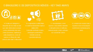 O BRASILEIRO E OS DISPOSITIVOS MÓVEIS – KEY TAKE AWAYS
73
9. Facebook, Instagram e
Snapchat são as redes sociais
que mais diferenciam os mais
jovens (millenials) dos mais
velhos (boomers). Aplicativos
mais pragmáticos, como de
bancos e o Waze são mais
comuns entre Gen X e Boomers
10. a exposição à publicidade
no mobile praticamente duplica
desde 2015.
A atenção dedicada a essas
mensagens publicitárias
também aumenta
consideravelmente
11. recompemsas, como
cupons e uma estética atraente
e disruptiva são os melhores
elementos para atrair a atenção
do consumidor online
12. compras de roupas, taxis e
ingressos são as transações
mobile mais realizadas pelos
users
 