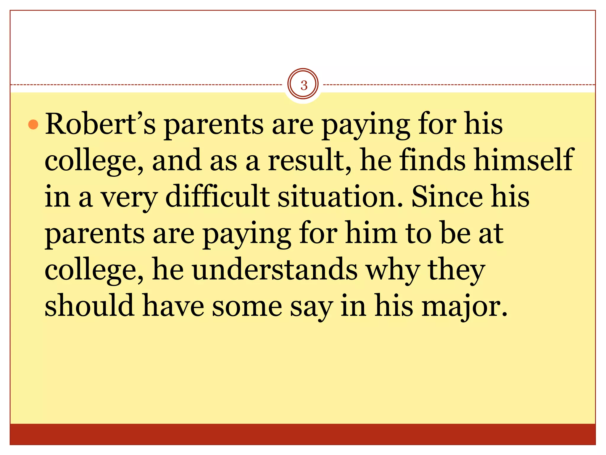 3

 Robert’s parents are paying for his

college, and as a result, he finds himself
in a very difficult situation. Since his
parents are paying for him to be at
college, he understands why they
should have some say in his major.

 