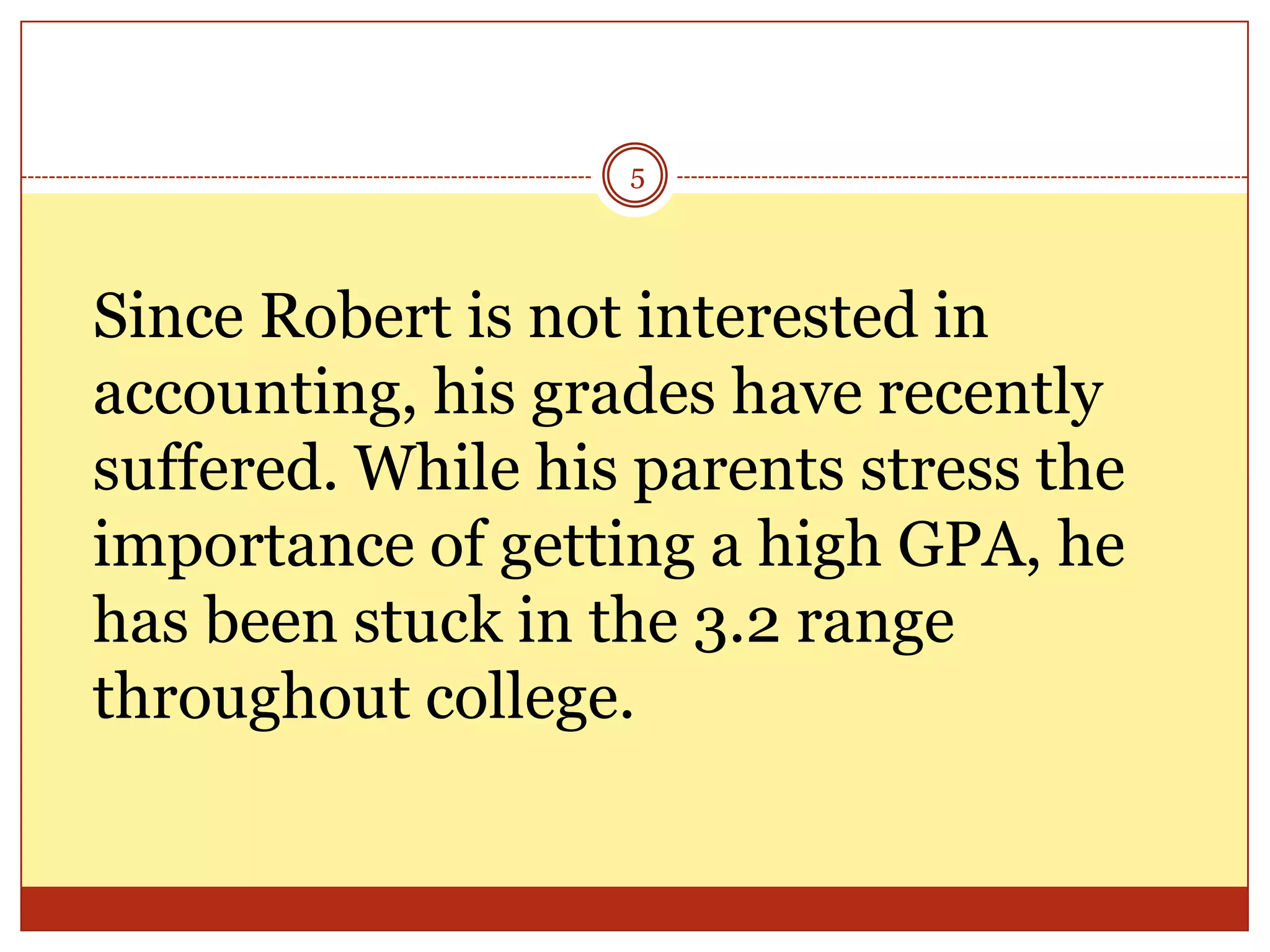 5

Since Robert is not interested in
accounting, his grades have recently
suffered. While his parents stress the
importance of getting a high GPA, he
has been stuck in the 3.2 range
throughout college.

 