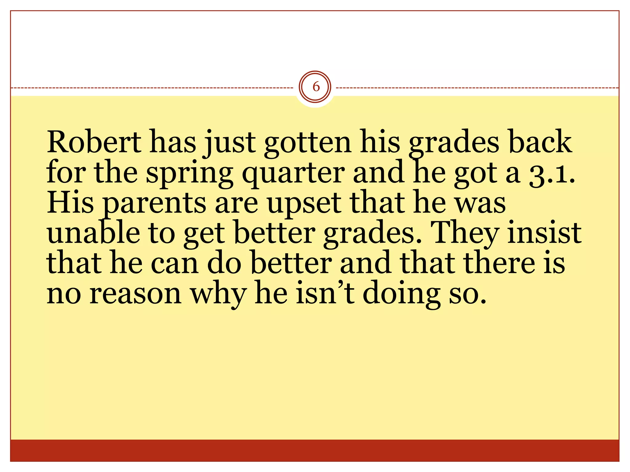 6

Robert has just gotten his grades back
for the spring quarter and he got a 3.1.
His parents are upset that he was
unable to get better grades. They insist
that he can do better and that there is
no reason why he isn’t doing so.

 