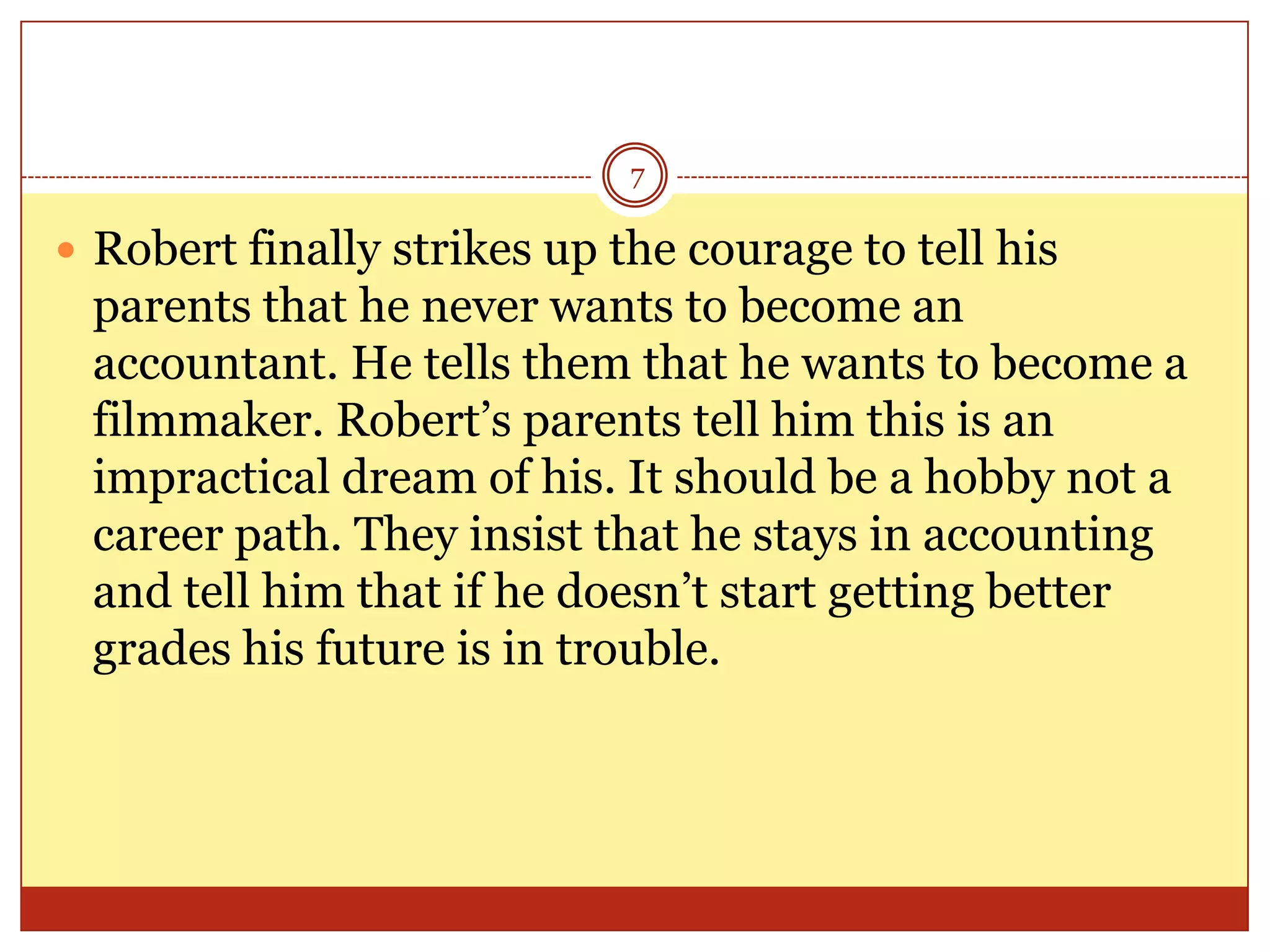 7

 Robert finally strikes up the courage to tell his

parents that he never wants to become an
accountant. He tells them that he wants to become a
filmmaker. Robert’s parents tell him this is an
impractical dream of his. It should be a hobby not a
career path. They insist that he stays in accounting
and tell him that if he doesn’t start getting better
grades his future is in trouble.

 