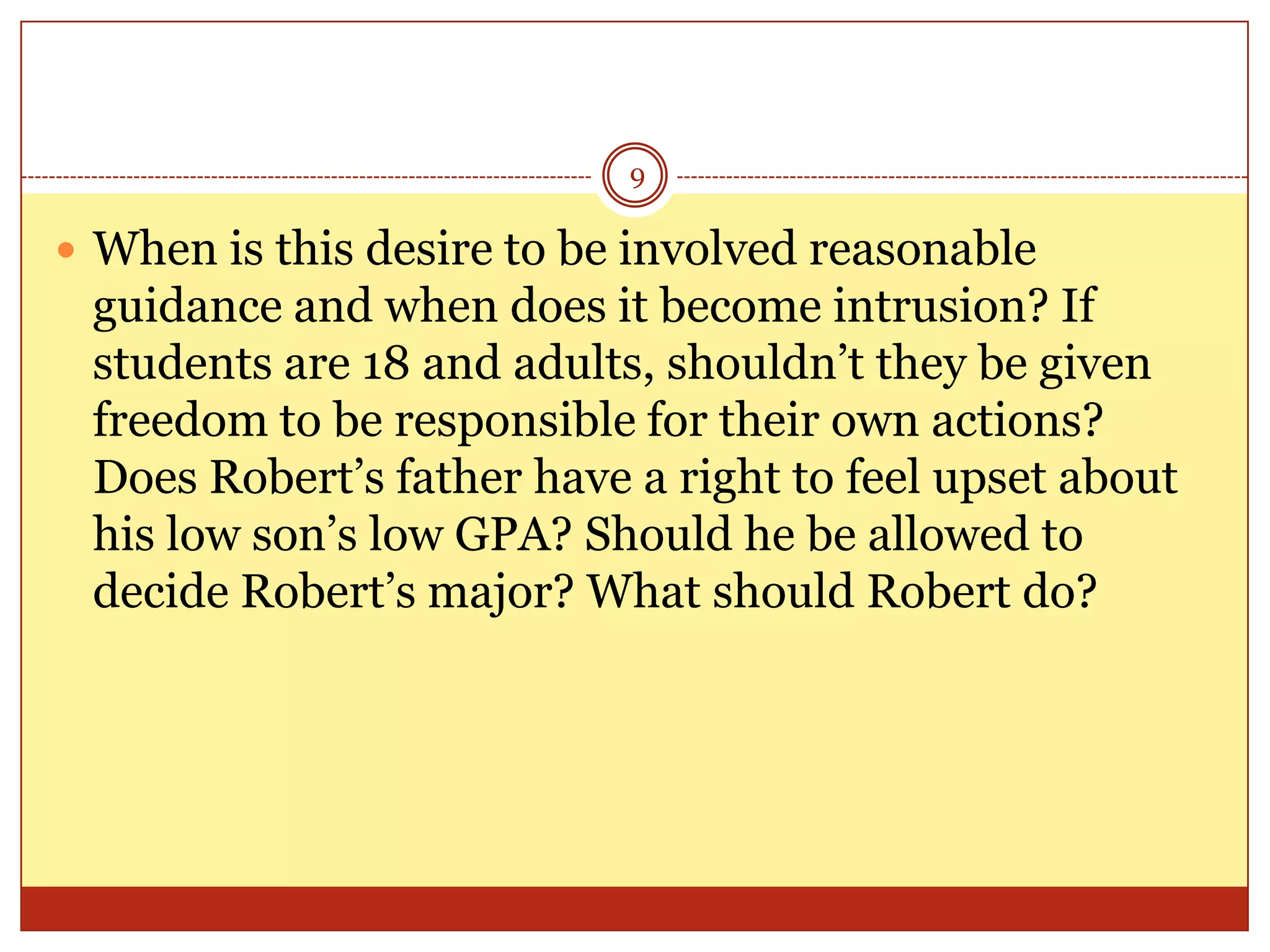 9

 When is this desire to be involved reasonable

guidance and when does it become intrusion? If
students are 18 and adults, shouldn’t they be given
freedom to be responsible for their own actions?
Does Robert’s father have a right to feel upset about
his low son’s low GPA? Should he be allowed to
decide Robert’s major? What should Robert do?

 