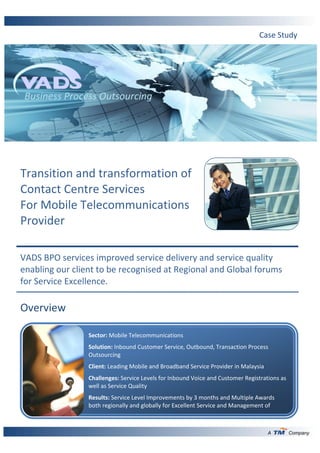 Case Study




 Business Process Outsourcing




Transition and transformation of
Contact Centre Services
For Mobile Telecommunications
Provider

VADS BPO services improved service delivery and service quality
enabling our client to be recognised at Regional and Global forums
for Service Excellence.

Overview

                 Sector: Mobile Telecommunications
                 Solution: Inbound Customer Service, Outbound, Transaction Process
                 Outsourcing
                 Client: Leading Mobile and Broadband Service Provider in Malaysia
                 Challenges: Service Levels for Inbound Voice and Customer Registrations as
                 well as Service Quality
                 Results: Service Level Improvements by 3 months and Multiple Awards
                 both regionally and globally for Excellent Service and Management of
                 Services.

                                                                                     A        Company
 