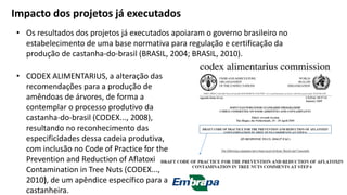 • Os resultados dos projetos já executados apoiaram o governo brasileiro no
estabelecimento de uma base normativa para regulação e certificação da
produção de castanha-do-brasil (BRASIL, 2004; BRASIL, 2010).
Impacto dos projetos já executados
• CODEX ALIMENTARIUS, a alteração das
recomendações para a produção de
amêndoas de árvores, de forma a
contemplar o processo produtivo da
castanha-do-brasil (CODEX..., 2008),
resultando no reconhecimento das
especificidades dessa cadeia produtiva,
com inclusão no Code of Practice for the
Prevention and Reduction of Aflatoxin
Contamination in Tree Nuts (CODEX...,
2010), de um apêndice específico para a
castanheira.
 