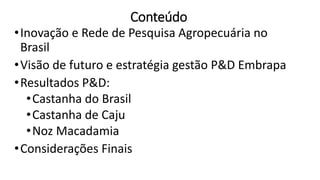 Conteúdo
•Inovação e Rede de Pesquisa Agropecuária no
Brasil
•Visão de futuro e estratégia gestão P&D Embrapa
•Resultados P&D:
•Castanha do Brasil
•Castanha de Caju
•Noz Macadamia
•Considerações Finais
 
