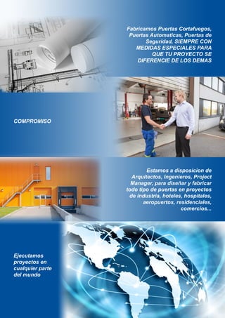 MEDIDAS ESPECIALES PARA
QUE TU PROYECTO SE
DIFERENCIE DE LOS DEMAS
Estamos a disposicion de
Arquitectos, Ingenieros, Project
Manager, para diseñar y fabricar
todo tipo de puertas en proyectos
de industria, hoteles, hospitales,
aeropuertos, residenciales,
comercios...
Ejecutamos
proyectos en
cualquier parte
COMPROMISO
Fabricamos Puertas Cortafuegos,
Puertas Automaticas, Puertas de
Seguridad, SIEMPRE CON
del mundo
 