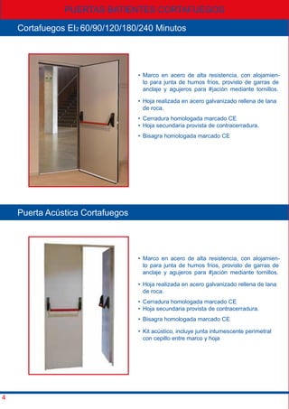 PUERTAS BATIENTES CORTAFUEGOS
4
Cortafuegos EI2 60/90/120/180/240 Minutos
• Marco en acero de alta resistencia, con alojamien-
to para junta de humos frios, provisto de garras de
anclaje y agujeros para #jación mediante tornillos.
• Marco en acero de alta resistencia, con alojamien-
to para junta de humos frios, provisto de garras de
anclaje y agujeros para #jación mediante tornillos.
• Hoja realizada en acero galvanizado rellena de lana
de roca.
• Hoja realizada en acero galvanizado rellena de lana
de roca.
• Cerradura homologada marcado CE
• Hoja secundaria provista de contracerradura.
• Cerradura homologada marcado CE
• Hoja secundaria provista de contracerradura.
• Bisagra homologada marcado CE
• Bisagra homologada marcado CE
• Kit acústico, incluye junta intumescente perimetral
con cepillo entre marco y hoja
Puerta Acústica Cortafuegos
 