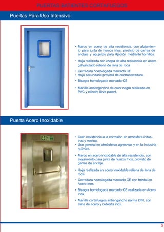• Gran resistencia a la corrosión en atmósfera indus-
trial y marina.
• Uso general en atmósferas agresivas y en la industria
química.
Puerta Acero Inoxidable
• Marco en acero inoxidable de alta resistencia, con
alojamiento para junta de humos frios, provisto de
garras de anclaje.
• Hoja realizada en acero inoxidable rellena de lana de
roca.
• Cerradura homologada marcado CE con frontal en
Acero Inox.
• Bisagra homologada marcado CE realizada en Acero
Inox.
• Marco en acero de alta resistencia, con alojamien-
to para junta de humos frios, provisto de garras de
anclaje y agujeros para #jación mediante tornillos.
• Hoja realizada con chapa de alta resistencia en acero
galvanizado rellena de lana de roca
• Cerradura homologada marcado CE
• Hoja secundaria provista de contracerradura.
• Bisagra homologada marcado CE
• Manilla antienganche de color negro realizada en
PVC y cilindro llave patent.
PUERTAS BATIENTES CORTAFUEGOS
5
Puertas Para Uso Intensivo
• Manilla cortafuegos antienganche norma DIN, con
alma de acero y cubierta inox.
 