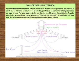 CONFORTABILIDAD TERMICA
La confortabilidad térmica que ofrecen las casas de madera son inigualables, por un lado la
madera por si misma no es un buen conductor, por lo que no transmite la temperatura de
un lado al otro. Por otro lado en todos los diseños consideramos la ven lación forzada,
económica y natural por efecto Venturi, o “Principio de Bernoulli”, lo que hace que este
po de casas sean sumamente frescas y placenteras en climas cálidos.
 