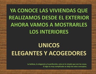 YA CONOCE LAS VIVIENDAS QUE
REALIZAMOS DESDE EL EXTERIOR
AHORA VAMOS A MOSTRARLES
LOS INTERIORES
UNICOS
ELEGANTES Y ACOGEDORES
La belleza, la elegancia y la perfección, esta en lo simple que son las cosas.
Si algo es muy complicado se aleja de estos conceptos.
 
