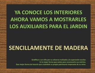 YA CONOCE LOS INTERIORES
AHORA VAMOS A MOSTRARLES
LOS AUXILIARES PARA EL JARDIN
SENCILLAMENTE DE MADERA
Gra ﬁcar a un niño por su esfuerzo realizado y la superación escolar.
Es la mejor forma que existe para reconocerle sus méritos.
Que mejor forma de hacerlo que creándole su propio patrimonio imperante de su reino.
 