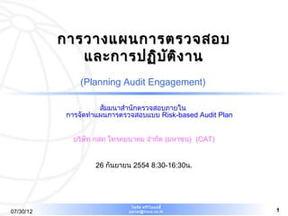 การวางแผนการตรวจสอบ
              และการปฏิบ ต ิง าน
                         ั
                (Planning Audit Engagement)

                      สัมมนาสำานักตรวจสอบภายใน
            การจัดทำาแผนการตรวจสอบแบบ Risk-based Audit Plan


             บริษัท กสท โทรคมนาคม จำากัด (มหาชน) (CAT)


                    26 กันยายน 2554 8:30-16:30น.




                              ไพรัช ศรีว ไ ลฤทธิ์
                                         ิ
07/30/12                     pairat@tisco.co.th               1
 