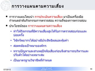 การวางแผนตามความเสีย ง
                              ่

     การวางแผนโดยนำา การประเมินความเสี่ยง มาเป็นเครื่องมือ
      กำาหนดลำาดับกิจกรรมการตรวจสอบ ความถี่ของการตรวจสอบ
     ประโยชน์ของ การวางแผนตามความเสี่ยง
       • ทำาให้กิจกรรมที่มีความเสี่ยงสูงได้รับการตรวจสอบก่อนและ
         บ่อยครั้ง
       • ใช้ทรัพยากรได้อย่างมีประสิทธิผลและคุ้มค่า
       • สอดคล้องเป้าหมายองค์กร
       • ทราบปัญหาและสาเหตุปัจจัยเสี่ยงก่อนจึงสามารถบริหารและ
         ปรับตัวได้อย่างเหมาะสม
       • เป็นมาตรฐานวิชาชีพที่กำาหนด

                              ไพรัช ศรีว ไ ลฤทธิ์
                                         ิ
07/30/12                     pairat@tisco.co.th                   11
 