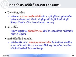 การกำา หนดวิธ เ ลือ กงานตรวจสอบ
                         ี

     โครงสร้างองค์กร
       • แบ่งตาม หน่วยงานหรือหน้าที่ เช่น งานบัญชี งานบุคคล หรือ
         แบ่งตามประเภทหน้าที่เช่น บัญชีลูกหนี้ บัญชีเจ้าหนี้ บัญชี
         ต้นทุน เป็นต้น หรือแบ่งตามโครงการต่าง ๆ
     สถานที่ตั้ง
       • เป็นการแบ่งตาม สถานที่ทำางาน เช่น โรงงาน สาขา คลังสินค้า
         ภูมิภาค เป็นต้น
     มูลค่าที่วัดเป็นจำานวนเงิน
       • แบ่งโดยพิจารณา ผลกระทบทางการเงิน ซึ่งสะท้อนความเสี่ยง
         ทางการเงิน เช่น พิจารณาแผนกที่มีเงินทุนหมุนเวียนมากน้อย
         หรือมีทรัพย์สินที่มีสภาพคล่องสูง

                              ไพรัช ศรีว ไ ลฤทธิ์
                                         ิ
07/30/12                     pairat@tisco.co.th                      13
 