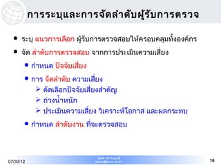 การระบุแ ละการจัด ลำา ดับ ผูร ับ การตรวจ
                                       ้

     ระบุ แนวการเลือก ผู้รับการตรวจสอบให้ครอบคลุมทั้งองค์กร
     จัด ลำาดับการตรวจสอบ จากการประเมินความเสี่ยง
        กำาหนด   ปัจจัยเสี่ยง
        การ  จัดลำาดับ ความเสี่ยง
             คัดเลือกปัจจัยเสี่ยงสำาคัญ
             ถ่วงนำ้าหนัก
             ประเมินความเสี่ยง วิเคราะห์โอกาส และผลกระทบ
        กำาหนด   ลำาดับงาน ที่จะตรวจสอบ



                                  ไพรัช ศรีว ไ ลฤทธิ์
                                             ิ
07/30/12                         pairat@tisco.co.th            16
 