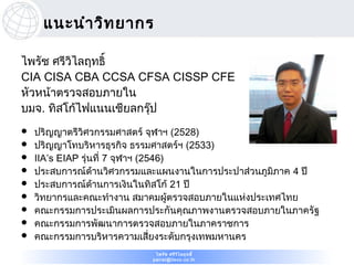 แนะนำา วิท ยากร

ไพรัช ศรีวไลฤทธิ์
          ิ
CIA CISA CBA CCSA CFSA CISSP CFE
หัวหน้าตรวจสอบภายใน
บมจ. ทิสโก้ไฟแนนเชียลกรุ๊ป
   ปริญญาตรีวิศวกรรมศาสตร์ จุฬาฯ (2528)
   ปริญญาโทบริหารธุรกิจ ธรรมศาสตร์ฯ (2533)
   IIA’s EIAP รุ่นที่ 7 จุฬาฯ (2546)
   ประสบการณ์ดานวิศวกรรมและแผนงานในการประปาส่วนภูมิภาค 4 ปี
                   ้
   ประสบการณ์ดานการเงินในทิสโก้ 21 ปี
                     ้
   วิทยากรและคณะทำางาน สมาคมผู้ตรวจสอบภายในแห่งประเทศไทย
   คณะกรรมการประเมินผลการประกันคุณภาพงานตรวจสอบภายในภาครัฐ
   คณะกรรมการพัฒนาการตรวจสอบภายในภาคราชการ
   คณะกรรมการบริหารความเสี่ยงระดับกรุงเทพมหานคร
                            ไพรัช ศรีว ไ ลฤทธิ์
                                       ิ
                           pairat@tisco.co.th
 