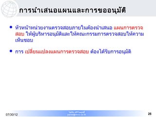 การนำา เสนอแผนและการขออนุม ัต ิ

     หัวหน้าหน่วยงานตรวจสอบภายในต้องนำาเสนอ แผนการตรวจ
      สอบ ให้ผู้บริหารอนุมัติและให้คณะกรรมการตรวจสอบให้ความ
      เห็นชอบ

     การ เปลี่ยนแปลงแผนการตรวจสอบ ต้องได้รับการอนุมัติ




                             ไพรัช ศรีว ไ ลฤทธิ์
                                        ิ
07/30/12                    pairat@tisco.co.th                26
 