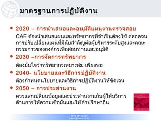 มาตรฐานการปฏิบ ต ิง าน
                    ั

   2020 – การนำา เสนอและอนุม ัต ิแ ผนงานตรวจสอบ
    CAE ต้องนำาเสนอแผนและทรัพยากรที่จำาเป็นต้องใช้ ตลอดจน
    การปรับเปลียนแผนที่มีนัยสำาคัญต่อผู้บริหารระดับสูงและคณะ
                 ่
    กรรมการขององค์กรเพื่อสอบทานและอนุมัติ
   2030 –การจัด การทรัพ ยากร
    ต้องมั่นใจว่าทรัพยากรเหมาะสม เพียงพอ
   2040- นโยบายและวิธ ีก ารปฏิบ ัต ิง าน
    ต้องกำาหนดนโยบายและวิธีการปฏิบัติงานให้ชัดเจน
   2050 – การประสานงาน
    ควรแลกเปลียนข้อมูลและประสานงานกับผู้ให้บริการ
                   ่
    ด้านการให้ความเชื่อมั่นและให้คำาปรึกษาอืน่

                           ไพรัช ศรีว ไ ลฤทธิ์
                                      ิ
                          pairat@tisco.co.th
 