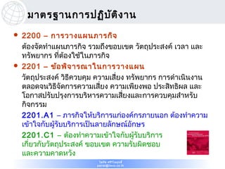 มาตรฐานการปฏิบ ต ิง าน
                    ั
   2200 – การวางแผนภารกิจ
    ต้องจัดทำาแผนภารกิจ รวมถึงขอบเขต วัตถุประสงค์ เวลา และ
    ทรัพยากร ที่ต้องใช้ในภารกิจ
   2201 – ข้อ พิจ ารณาในการวางแผน
    วัตถุประสงค์ วิธีควบคุม ความเสี่ยง ทรัพยากร การดำาเนินงาน
    ตลอดจนวิธีจัดการความเสี่ยง ความเพียงพอ ประสิทธิผล และ
    โอกาสปรับปรุงการบริหารความเสี่ยงและการควบคุมสำาหรับ
    กิจกรรม
    2201.A1 – ภารกิจให้บริการแก่องค์กรภายนอก ต้องทำาความ
    เข้าใจกับผู้รับบริการเป็นลายลักษณ์อักษร
    2201.C1 – ต้องทำาความเข้าใจกับผู้รับบริการ
    เกี่ยวกับวัตถุประสงค์ ขอบเขต ความรับผิดชอบ
    และความคาดหวัง
                            ไพรัช ศรีว ไ ลฤทธิ์
                                       ิ
                           pairat@tisco.co.th
 