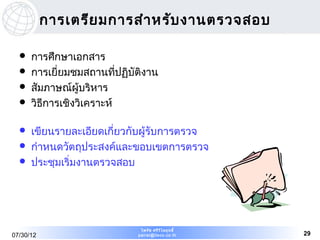 การเตรีย มการสำา หรับ งานตรวจสอบ

     การศึกษาเอกสาร
     การเยี่ยมชมสถานที่ปฏิบัติงาน
     สัมภาษณ์ผู้บริหาร
     วิธการเชิงวิเคราะห์
         ี

     เขียนรายละเอียดเกี่ยวกับผู้รับการตรวจ
     กำาหนดวัตถุประสงค์และขอบเขตการตรวจ
     ประชุมเริ่มงานตรวจสอบ




                              ไพรัช ศรีว ไ ลฤทธิ์
                                         ิ
07/30/12                     pairat@tisco.co.th     29
 