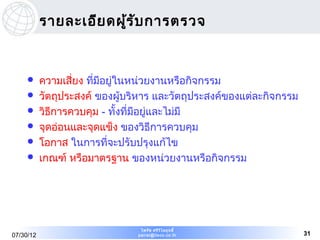 รายละเอีย ดผูร ับ การตรวจ
                        ้


          ความเสี่ยง ทีมีอยู่ในหน่วยงานหรือกิจกรรม
                        ่
          วัตถุประสงค์ ของผู้บริหาร และวัตถุประสงค์ของแต่ละกิจกรรม
          วิธการควบคุม - ทั้งที่มีอยู่และไม่มี
              ี
          จุดอ่อนและจุดแข็ง ของวิธีการควบคุม
          โอกาส ในการที่จะปรับปรุงแก้ไข
          เกณฑ์ หรือมาตรฐาน ของหน่วยงานหรือกิจกรรม




                                 ไพรัช ศรีว ไ ลฤทธิ์
                                            ิ
07/30/12                        pairat@tisco.co.th                    31
 