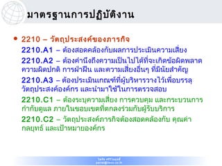 มาตรฐานการปฏิบ ต ิง าน
                    ั

   2210 – วัต ถุป ระสงค์ข องภารกิจ
    2210.A1 – ต้องสอดคล้องกับผลการประเมินความเสี่ยง
    2210.A2 – ต้องคำานึงถึงความเป็นไปได้ที่จะเกิดข้อผิดพลาด
    ความผิดปกติ การฝ่าฝืน และความเสี่ยงอืนๆ ที่มีนัยสำาคัญ
                                         ่
    2210.A3 – ต้องประเมินเกณฑ์ที่ผู้บริหารวางไว้เพือบรรลุ
                                                     ่
    วัตถุประสงค์องค์กร และนำามาใช้ในการตรวจสอบ
    2210.C1 – ต้องระบุความเสี่ยง การควบคุม และกระบวนการ
    กำากับดูแล ภายในขอบเขตที่ตกลงร่วมกับผู้รับบริการ
    2210.C2 – วัตถุประสงค์ภารกิจต้องสอดคล้องกับ คุณค่า
    กลยุทธ์ และเป้าหมายองค์กร



                           ไพรัช ศรีว ไ ลฤทธิ์
                                      ิ
                          pairat@tisco.co.th
 