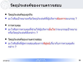 วัต ถุป ระสงค์ข องงานตรวจสอบ

     วัตถุประสงค์ของธุรกิจ
     อะไรคือเป้าหมายหรือวัตถุประสงค์ที่ผู้บริหารต้องการจะบรรลุ ?

     การควบคุม
     อะไรคือการควบคุมที่ช่วยให้ผู้บริหารมั่นใจว่าจะบรรลุเป้าหมาย
      หรือวัตถุประสงค์ดังกล่าว ?

     วัตถุประสงค์ของงานตรวจสอบ
     อะไรคือสิ่งที่ผู้ตรวจสอบต้องการพิสูจน์เกียวกับการควบคุมดัง
                                               ่
      กล่าว ?



                               ไพรัช ศรีว ไ ลฤทธิ์
                                          ิ
07/30/12                      pairat@tisco.co.th                    35
 