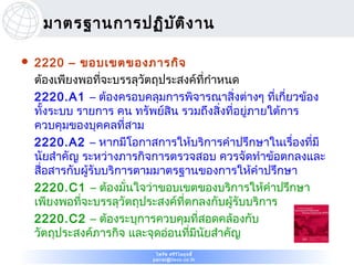 มาตรฐานการปฏิบ ต ิง าน
                    ั

   2220 – ขอบเขตของภารกิจ
    ต้องเพียงพอที่จะบรรลุวัตถุประสงค์ที่กำาหนด
    2220.A1 – ต้องครอบคลุมการพิจารณาสิ่งต่างๆ ที่เกี่ยวข้อง
    ทั้งระบบ รายการ คน ทรัพย์สิน รวมถึงสิ่งที่อยู่ภายใต้การ
    ควบคุมของบุคคลที่สาม
    2220.A2 – หากมีโอกาสการให้บริการคำาปรึกษาในเรื่องที่มี
    นัยสำาคัญ ระหว่างภารกิจการตรวจสอบ ควรจัดทำาข้อตกลงและ
    สื่อสารกับผู้รับบริการตามมาตรฐานของการให้คำาปรึกษา
    2220.C1 – ต้องมั่นใจว่าขอบเขตของบริการให้คำาปรึกษา
    เพียงพอที่จะบรรลุวัตถุประสงค์ที่ตกลงกับผู้รับบริการ
    2220.C2 – ต้องระบุการควบคุมที่สอดคล้องกับ
    วัตถุประสงค์ภารกิจ และจุดอ่อนที่มีนัยสำาคัญ
                           ไพรัช ศรีว ไ ลฤทธิ์
                                      ิ
                          pairat@tisco.co.th
 