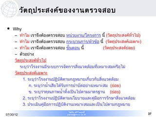 วัต ถุป ระสงค์ข องงานตรวจสอบ

   Why
    – ทำาไม เราจึงต้องตรวจสอบ หน่วยงาน/โครงการ นี้ (วัตถุประสงค์ทั่วไป)
    – ทำาไม เราจึงต้องตรวจสอบ กระบวนการ/หัวข้อ นี้ (วัตถุประสงค์เฉพาะ)
    – ทำาไม เราจึงต้องตรวจสอบ ขันตอน นี้
                                      ้                 (วัตถุประสงค์ย่อย)
    – ตัวอย่าง
    วัตถุประสงค์ทั่วไป
       ระบุว่าโรงงานมีระบบการจัดการสิ่งแวดล้อมที่เหมาะสมหรือไม่
    วัตถุประสงค์เฉพาะ
         1. ระบุว่าโรงงานปฏิบัติตามกฎหมายเกี่ยวกับสิ่งแวดล้อม
             ก. ระบุว่านำ้าเสียได้รับการบำาบัดอย่างเหมาะสม (ย่อย)
             ข. ระบุว่าคุณภาพนำ้าทิ้งเป็นไปตามมาตรฐาน (ย่อย)
         2. ระบุว่าโรงงานปฏิบัติตามนโยบายและคู่มือการรักษาสิ่งแวดล้อม
         3. ประเมินคู่มือการปฏิบัติงานเหมาะสมและเป็นไปตามกฎหมาย
                                  ไพรัช ศรีว ไ ลฤทธิ์
                                             ิ
07/30/12                         pairat@tisco.co.th                          37
 
