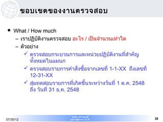 ขอบเขตของงานตรวจสอบ

   What / How much
    – เราปฏิบัติงานตรวจสอบ อะไร / เป็นจำานวนเท่าใด
    – ตัวอย่าง
         ตรวจสอบกระบวนการและหน่วยปฏิบัติงานทีสำาคัญ  ่
          ทั้งหมดในแผนก
         ตรวจสอบรายการคำาสั่งซื้อจากเลขที่ 1-1-XX ถึงเลขที่
          12-31-XX
         สุ่มทดสอบรายการที่เกิดขึ้นระหว่างวันที่ 1 ต.ค. 2548
          ถึง วันที่ 31 ธ.ค. 2548



                             ไพรัช ศรีว ไ ลฤทธิ์
                                        ิ
07/30/12                    pairat@tisco.co.th                  38
 