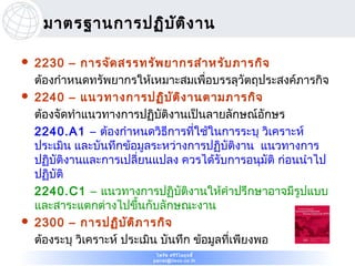มาตรฐานการปฏิบ ต ิง าน
                    ั

   2230 – การจัด สรรทรัพ ยากรสำา หรับ ภารกิจ
    ต้องกำาหนดทรัพยากรให้เหมาะสมเพื่อบรรลุวัตถุประสงค์ภารกิจ
   2240 – แนวทางการปฏิบ ัต ิง านตามภารกิจ
    ต้องจัดทำาแนวทางการปฏิบัติงานเป็นลายลักษณ์อกษร   ั
    2240.A1 – ต้องกำาหนดวิธการที่ใช้ในการระบุ วิเคราะห์
                                ี
    ประเมิน และบันทึกข้อมูลระหว่างการปฏิบัติงาน แนวทางการ
    ปฏิบัติงานและการเปลี่ยนแปลง ควรได้รับการอนุมัติ ก่อนนำาไป
    ปฏิบัติ
    2240.C1 – แนวทางการปฏิบัติงานให้คำาปรึกษาอาจมีรูปแบบ
    และสาระแตกต่างไปขึ้นกับลักษณะงาน
   2300 – การปฏิบ ัต ิภ ารกิจ
    ต้องระบุ วิเคราะห์ ประเมิน บันทึก ข้อมูลที่เพียงพอ
                            ไพรัช ศรีว ไ ลฤทธิ์
                                       ิ
                           pairat@tisco.co.th
 