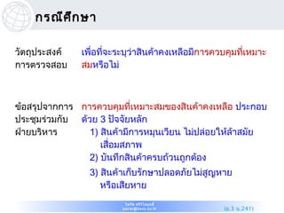 กรณีศ ึก ษา

วัตถุประสงค์   เพื่อที่จะระบุว่าสินค้าคงเหลือมีการควบคุมที่เหมาะ
การตรวจสอบ     สมหรือไม่



ข้อสรุปจากการ การควบคุมที่เหมาะสมของสินค้าคงเหลือ ประกอบ
ประชุมร่วมกับ ด้วย 3 ปัจจัยหลัก
ฝ่ายบริหาร       1) สินค้ามีการหมุนเวียน ไม่ปล่อยให้ล้าสมัย
                    เสื่อมสภาพ
                 2) บันทึกสินค้าครบถ้วนถูกต้อง
                 3) สินค้าเก็บรักษาปลอดภัยไม่สูญหาย
                    หรือเสียหาย
                          ไพรัช ศรีว ไ ลฤทธิ์
                                     ิ
                         pairat@tisco.co.th         (อ.3 น.241)
 