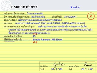 กระดาษทำา การ                                                                                                                                                                                     ตัว อย่า ง

หน่วยงานที่ตรวจสอบ : โรงงานพลาสติก
โครงงาน/เรื่องที่ตรวจสอบ : สินค้าคงเหลือ          เพียงวันที: 31/12/25X1
                                                            ่                    F
วัตถุประสงค์ : เพือระบุความครบถ้วนของบันทึกการส่งสินค้า
                    ่
ขอบเขต : เอกสารการส่งสินค้าของปี 25X1 เลขที่ 24165 - 28458 (4293 รายการ)
แผนการทดสอบและเก็บหลักฐาน : สุ่มตัวอย่างเอกสารการส่งสินค้า ตามรอยการบันทึก
      รายการไปยังสมุดรายวันขาย (1) และรายละเอียดสินค้าคงเหลือ (2) และเช็คสอบกับใบสั่ง
      ซื้อจากลูกค้า (3) และรายการรับชำาระเงิน (4)
                               F-1
ขนาดตัวอย่างที่สุ่ม :         45
จำานวนเบียงเบนทียอมได้ :
         ่        ่                     0


วิธีการสุ่ม/เครื่องมือ :
จำานวนเบียงเบนทีพบ :
           ่        ่
                              Simple Random / MS Excel
                                        0
     สรุปได้ทร ะดับความเชื่อมั่น 90% ว่าอัตราเบียงเบนสูงสุดในประชากรไม่เกิน 5% ซึ่งยังไม่เกิน เกณฑ์กำาหนดของระดับอัตราเบี่ยงเบนทีจะทำาให้การควบคุมไม่นาเชื่อถือที่ 5% สำาหรับการทดสอบการควบคุมประเภททีใช้กำาจัดความเสียง
             ี่                                 ่                                                                                ่                    ่                                               ่               ่



                               F-2
สรุป : บันทึกการส่งสินค้าครบถ้วนตามทีควร
                                     ่




                                                                                                                                      จัดทำาโดย:                                                                           สอบทานโดย :
                                                                                                                                                         10
                                                                                                                                      วันที่: ช ศรีว ไ ลฤทธิ์
                                                                                                                                         ไพรั        ิ                                   / 1 / X2                          วันที่:         20 / 1 / X2
                                                                                                                                            pairat@tisco.co.th
 