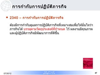 การกำา กับ การปฏิบ ต ิภ ารกิจ
                              ั

     2340 – การกำา กับ การปฏิบ ัต ิภ ารกิจ

      ต้องมีการกำากับดูแลการปฏิบัติภารกิจที่เหมาะสมเพื่อให้มั่นใจว่า
      ภารกิจได้ บรรลุตามวัตถุประสงค์ที่กำาหนด ไว้ ผลงานมีคุณภาพ
      และผู้ปฏิบัติภารกิจมีพัฒนาการที่ดีขน
                                         ึ้




                               ไพรัช ศรีว ไ ลฤทธิ์
                                          ิ
07/30/12                      pairat@tisco.co.th                       47
 