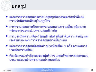 บทสรุป

     แผนการตรวจสอบควรครอบคลุมทุกกิจกรรมตามหน้าที่และ
      ความรับผิดชอบที่ระบุในกฏบัตร
     การตรวจสอบควรเป็นการตรวจสอบตามความเสี่ยง เนื่องจาก
      ทรัพยากรของหน่วยตรวจสอบมีจำากัด
     การประเมินความเสี่ยงมีวัตถุประสงค์ เพื่อลำาดับความสำาคัญและ
      เร่งด่วนของแผนการตรวจสอบอย่างเป็นระบบ
     แผนการตรวจสอบต้องจัดทำาอย่างน้อยปีละ 1 ครั้ง ตามผลการ
      ประเมินความเสี่ยง
     ต้องพิจารณาคำาร้องขอของผู้บริหาร และทรัพยากรตลอดจนงบ
      ประมาณของฝ่ายตรวจสอบประกอบด้วย

                              ไพรัช ศรีว ไ ลฤทธิ์
                                         ิ
07/30/12                     pairat@tisco.co.th                     48
 
