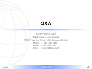 Q&A

                       PAIRAT SRIVILAIRIT
                    FSVP Head of Internal Audit
           TISCO Financial Group Public Company Limited
                   Mobile : +668 1903 1457
                   Office : +66 2633 7821
                   Email : pairat@tisco.co.th




                             ไพรัช ศรีว ไ ลฤทธิ์
                                        ิ
07/30/12                    pairat@tisco.co.th            49
 
