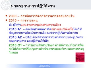 มาตรฐานการปฏิบ ต ิง าน
                    ั

   2000 – การจัด การกิจ การการตรวจสอบภายใน
   2010 – การวางแผน
    ต้องจัดทำาแผนงานตรวจสอบตามความเสี่ยง
    2010.A1 – ต้องจัดทำาแผนภารกิจอย่างน้อยปีละครั้งโดยใช้
    ข้อมูลจากการประเมินความเสี่ยงและจากผู้บริหารประกอบ
    2010.A2 – CAE ต้องพิจารณาความคาดหมายของผู้บริหาร
    คณะกรรมการ และผู้มีส่วนได้เสีย
    2010.C1 – การรับงานให้คำาปรึกษา ควรพิจารณาโอกาสที่จะ
    ก่อให้เกิดการปรับปรุงการดำาเนินงานขององค์กร และควรบรรจุ
    ในแผน



                           ไพรัช ศรีว ไ ลฤทธิ์
                                      ิ
                          pairat@tisco.co.th
 